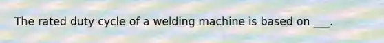 The rated duty cycle of a welding machine is based on ___.