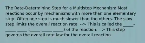 The Rate-Determining Step for a Multistep Mechanism Most reactions occur by mechanisms with more than one elementary step. Often one step is much slower than the others. The slow step limits the overall reaction rate. --> This is called the _____-_____ _____ (_____-_____ _____) of the reaction. --> This step governs the overall rate law for the overall reaction.