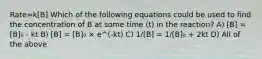 Rate=k[B] Which of the following equations could be used to find the concentration of B at some time (t) in the reaction? A) [B] = [B]₀ - kt B) [B] = [B]₀ × e^(-kt) C) 1/[B] = 1/[B]₀ + 2kt D) All of the above