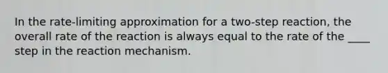 In the rate-limiting approximation for a two-step reaction, the overall rate of the reaction is always equal to the rate of the ____ step in the reaction mechanism.