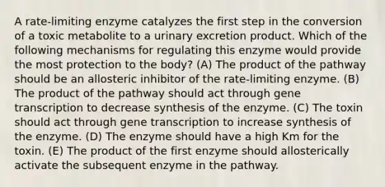 A rate-limiting enzyme catalyzes the first step in the conversion of a toxic metabolite to a urinary excretion product. Which of the following mechanisms for regulating this enzyme would provide the most protection to the body? (A) The product of the pathway should be an allosteric inhibitor of the rate-limiting enzyme. (B) The product of the pathway should act through gene transcription to decrease synthesis of the enzyme. (C) The toxin should act through gene transcription to increase synthesis of the enzyme. (D) The enzyme should have a high Km for the toxin. (E) The product of the first enzyme should allosterically activate the subsequent enzyme in the pathway.