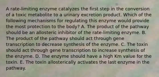 A rate-limiting enzyme catalyzes the first step in the conversion of a toxic metabolite to a urinary excretion product. Which of the following mechanisms for regulating this enzyme would provide the most protection to the body? A. The product of the pathway should be an allosteric inhibitor of the rate-limiting enzyme. B. The product of the pathway should act through gene transcription to decrease synthesis of the enzyme. C. The toxin should act through gene transcription to increase synthesis of the enzyme. D. The enzyme should have a high Km value for the toxin. E. The toxin allosterically activates the last enzyme in the pathway.