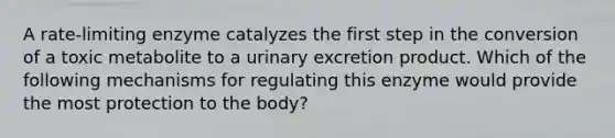 A rate-limiting enzyme catalyzes the first step in the conversion of a toxic metabolite to a urinary excretion product. Which of the following mechanisms for regulating this enzyme would provide the most protection to the body?