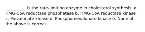 __________ is the rate-limiting enzyme in cholesterol synthesis. a. HMG-CoA reductase phosphatase b. HMG-CoA reductase kinase c. Mevalonate kinase d. Phosphomevalonate kinase e. None of the above is correct