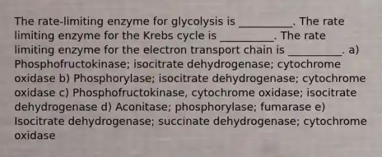 The rate-limiting enzyme for glycolysis is __________. The rate limiting enzyme for the Krebs cycle is __________. The rate limiting enzyme for the electron transport chain is __________. a) Phosphofructokinase; isocitrate dehydrogenase; cytochrome oxidase b) Phosphorylase; isocitrate dehydrogenase; cytochrome oxidase c) Phosphofructokinase, cytochrome oxidase; isocitrate dehydrogenase d) Aconitase; phosphorylase; fumarase e) Isocitrate dehydrogenase; succinate dehydrogenase; cytochrome oxidase