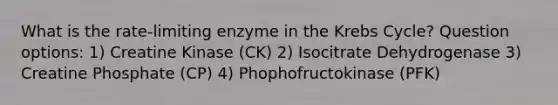 What is the rate-limiting enzyme in the Krebs Cycle? Question options: 1) Creatine Kinase (CK) 2) Isocitrate Dehydrogenase 3) Creatine Phosphate (CP) 4) Phophofructokinase (PFK)