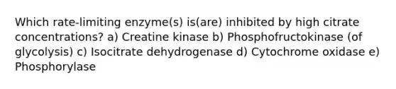 Which rate-limiting enzyme(s) is(are) inhibited by high citrate concentrations? a) Creatine kinase b) Phosphofructokinase (of glycolysis) c) Isocitrate dehydrogenase d) Cytochrome oxidase e) Phosphorylase