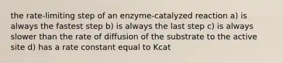 the rate-limiting step of an enzyme-catalyzed reaction a) is always the fastest step b) is always the last step c) is always slower than the rate of diffusion of the substrate to the active site d) has a rate constant equal to Kcat