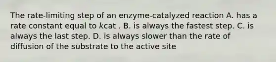 The rate‑limiting step of an enzyme-catalyzed reaction A. has a rate constant equal to 𝑘cat . B. is always the fastest step. C. is always the last step. D. is always slower than the rate of diffusion of the substrate to the active site