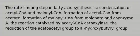 The rate-limiting step in fatty acid synthesis is: condensation of acetyl-CoA and malonyl-CoA. formation of acetyl-CoA from acetate. formation of malonyl-CoA from malonate and coenzyme A. the reaction catalyzed by acetyl-CoA carboxylase. the reduction of the acetoacetyl group to a -hydroxybutyryl group.