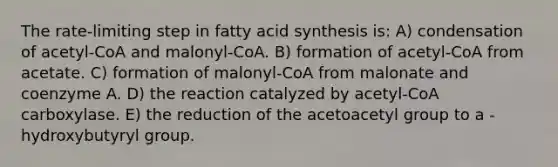 The rate-limiting step in fatty acid synthesis is: A) condensation of acetyl-CoA and malonyl-CoA. B) formation of acetyl-CoA from acetate. C) formation of malonyl-CoA from malonate and coenzyme A. D) the reaction catalyzed by acetyl-CoA carboxylase. E) the reduction of the acetoacetyl group to a -hydroxybutyryl group.