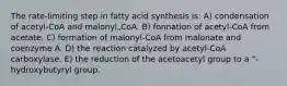 The rate-limiting step in fatty acid synthesis is: A) condensation of acetyl-CoA and malonyl„CoA. B) fonnation of acetyl-CoA from acetate. C) formation of malonyl-CoA from malonate and coenzyme A. D) the reaction catalyzed by acetyl-CoA carboxylase. E) the reduction of the acetoacetyl group to a "-hydroxybutyryl group.