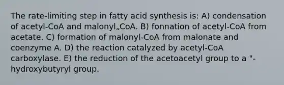 The rate-limiting step in fatty acid synthesis is: A) condensation of acetyl-CoA and malonyl„CoA. B) fonnation of acetyl-CoA from acetate. C) formation of malonyl-CoA from malonate and coenzyme A. D) the reaction catalyzed by acetyl-CoA carboxylase. E) the reduction of the acetoacetyl group to a "-hydroxybutyryl group.