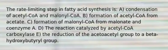 The rate-limiting step in fatty acid synthesis is: A) condensation of acetyl-CoA and malonyl-CoA. B) formation of acetyl-CoA from acetate. C) formation of malonyl-CoA from malonate and coenzyme A. D) The reaction catalyzed by acetyl-CoA carboxylase E) the reduction of the acetoacetyl group to a beta-hydroxybutyryl group.