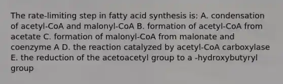 The rate-limiting step in fatty acid synthesis is: A. condensation of acetyl-CoA and malonyl-CoA B. formation of acetyl-CoA from acetate C. formation of malonyl-CoA from malonate and coenzyme A D. the reaction catalyzed by acetyl-CoA carboxylase E. the reduction of the acetoacetyl group to a -hydroxybutyryl group