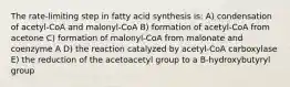 The rate-limiting step in fatty acid synthesis is: A) condensation of acetyl-CoA and malonyl-CoA B) formation of acetyl-CoA from acetone C) formation of malonyl-CoA from malonate and coenzyme A D) the reaction catalyzed by acetyl-CoA carboxylase E) the reduction of the acetoacetyl group to a B-hydroxybutyryl group