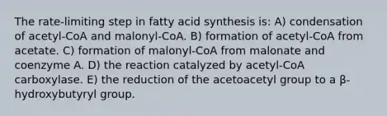 The rate-limiting step in fatty acid synthesis is: A) condensation of acetyl-CoA and malonyl-CoA. B) formation of acetyl-CoA from acetate. C) formation of malonyl-CoA from malonate and coenzyme A. D) the reaction catalyzed by acetyl-CoA carboxylase. E) the reduction of the acetoacetyl group to a β-hydroxybutyryl group.