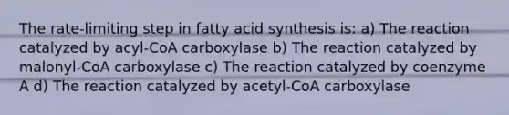 The rate-limiting step in fatty acid synthesis is: a) The reaction catalyzed by acyl-CoA carboxylase b) The reaction catalyzed by malonyl-CoA carboxylase c) The reaction catalyzed by coenzyme A d) The reaction catalyzed by acetyl-CoA carboxylase