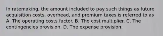 In ratemaking, the amount included to pay such things as future acquisition costs, overhead, and premium taxes is referred to as A. The operating costs factor. B. The cost multiplier. C. The contingencies provision. D. The expense provision.