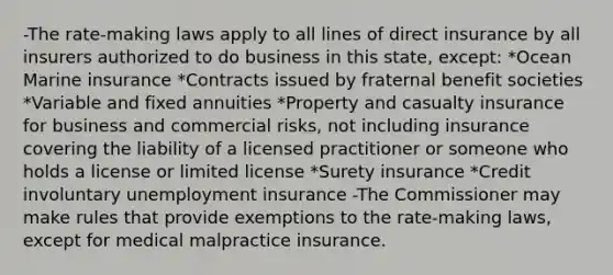 -The rate-making laws apply to all lines of direct insurance by all insurers authorized to do business in this state, except: *Ocean Marine insurance *Contracts issued by fraternal benefit societies *Variable and fixed annuities *Property and casualty insurance for business and commercial risks, not including insurance covering the liability of a licensed practitioner or someone who holds a license or limited license *Surety insurance *Credit involuntary unemployment insurance -The Commissioner may make rules that provide exemptions to the rate-making laws, except for medical malpractice insurance.