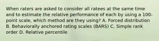 When raters are asked to consider all ratees at the same time and to estimate the relative performance of each by using a 100-point scale, which method are they using? A. Forced distribution B. Behaviorally anchored rating scales (BARS) C. Simple rank order D. Relative percentile