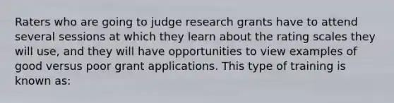 Raters who are going to judge research grants have to attend several sessions at which they learn about the rating scales they will use, and they will have opportunities to view examples of good versus poor grant applications. This type of training is known as: