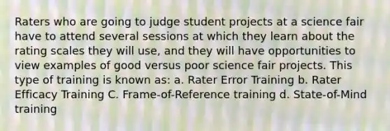 Raters who are going to judge student projects at a science fair have to attend several sessions at which they learn about the rating scales they will use, and they will have opportunities to view examples of good versus poor science fair projects. This type of training is known as: a. Rater Error Training b. Rater Efficacy Training C. Frame-of-Reference training d. State-of-Mind training