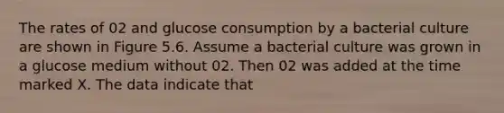 The rates of 02 and glucose consumption by a bacterial culture are shown in Figure 5.6. Assume a bacterial culture was grown in a glucose medium without 02. Then 02 was added at the time marked X. The data indicate that