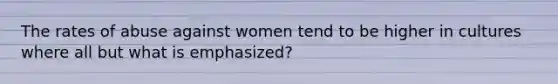 The rates of abuse against women tend to be higher in cultures where all but what is emphasized?