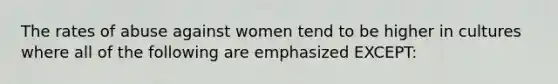 The rates of abuse against women tend to be higher in cultures where all of the following are emphasized EXCEPT: