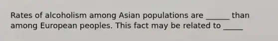 Rates of alcoholism among Asian populations are ______ than among European peoples. This fact may be related to _____