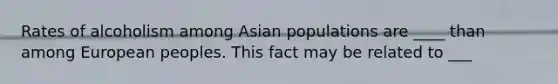 Rates of alcoholism among Asian populations are ____ than among European peoples. This fact may be related to ___