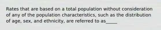 Rates that are based on a total population without consideration of any of the population characteristics, such as the distribution of age, sex, and ethnicity, are referred to as_____