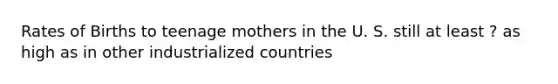 Rates of Births to teenage mothers in the U. S. still at least ? as high as in other industrialized countries