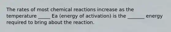 The rates of most chemical reactions increase as the temperature _____ Ea (energy of activation) is the _______ energy required to bring about the reaction.