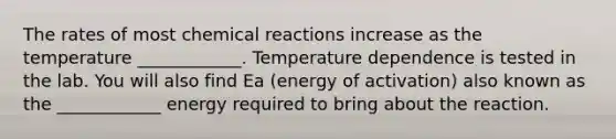 The rates of most chemical reactions increase as the temperature ____________. Temperature dependence is tested in the lab. You will also find Ea (energy of activation) also known as the ____________ energy required to bring about the reaction.