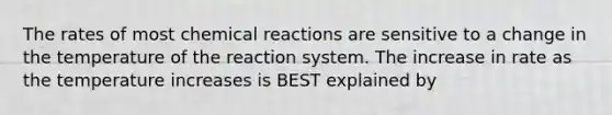 The rates of most chemical reactions are sensitive to a change in the temperature of the reaction system. The increase in rate as the temperature increases is BEST explained by