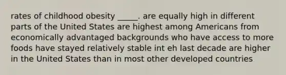 rates of childhood obesity _____. are equally high in different parts of the United States are highest among Americans from economically advantaged backgrounds who have access to more foods have stayed relatively stable int eh last decade are higher in the United States than in most other developed countries