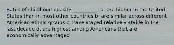 Rates of childhood obesity __________. a. are higher in the United States than in most other countries b. are similar across different American ethnic groups c. have stayed relatively stable in the last decade d. are highest among Americans that are economically advantaged