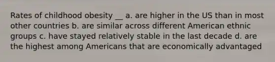 Rates of childhood obesity __ a. are higher in the US than in most other countries b. are similar across different American ethnic groups c. have stayed relatively stable in the last decade d. are the highest among Americans that are economically advantaged