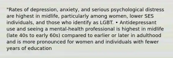 "Rates of depression, anxiety, and serious psychological distress are highest in midlife, particularly among women, lower SES individuals, and those who identify as LGBT. • Antidepressant use and seeing a mental-health professional is highest in midlife (late 40s to early 60s) compared to earlier or later in adulthood and is more pronounced for women and individuals with fewer years of education