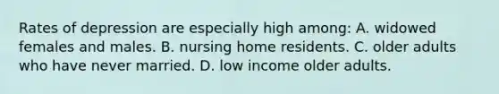 Rates of depression are especially high among: A. widowed females and males. B. nursing home residents. C. older adults who have never married. D. low income older adults.