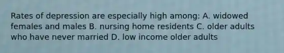 Rates of depression are especially high among: A. widowed females and males B. nursing home residents C. older adults who have never married D. low income older adults