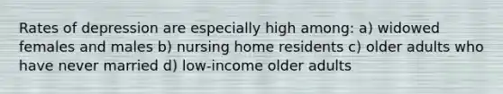 Rates of depression are especially high among: a) widowed females and males b) nursing home residents c) older adults who have never married d) low-income older adults