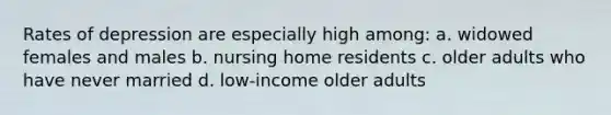 Rates of depression are especially high among: a. widowed females and males b. nursing home residents c. older adults who have never married d. low-income older adults