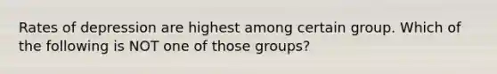 Rates of depression are highest among certain group. Which of the following is NOT one of those groups?