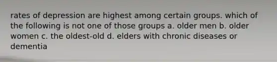 rates of depression are highest among certain groups. which of the following is not one of those groups a. older men b. older women c. the oldest-old d. elders with chronic diseases or dementia