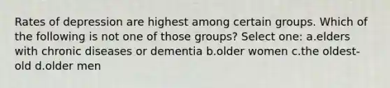 Rates of depression are highest among certain groups. Which of the following is not one of those groups? Select one: a.elders with chronic diseases or dementia b.older women c.the oldest-old d.older men