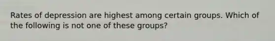 Rates of depression are highest among certain groups. Which of the following is not one of these groups?