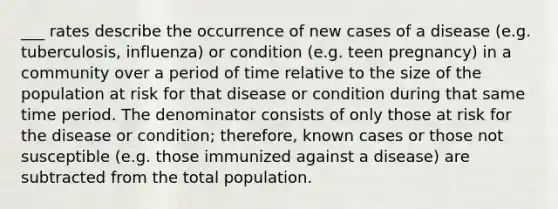 ___ rates describe the occurrence of new cases of a disease (e.g. tuberculosis, influenza) or condition (e.g. teen pregnancy) in a community over a period of time relative to the size of the population at risk for that disease or condition during that same time period. The denominator consists of only those at risk for the disease or condition; therefore, known cases or those not susceptible (e.g. those immunized against a disease) are subtracted from the total population.